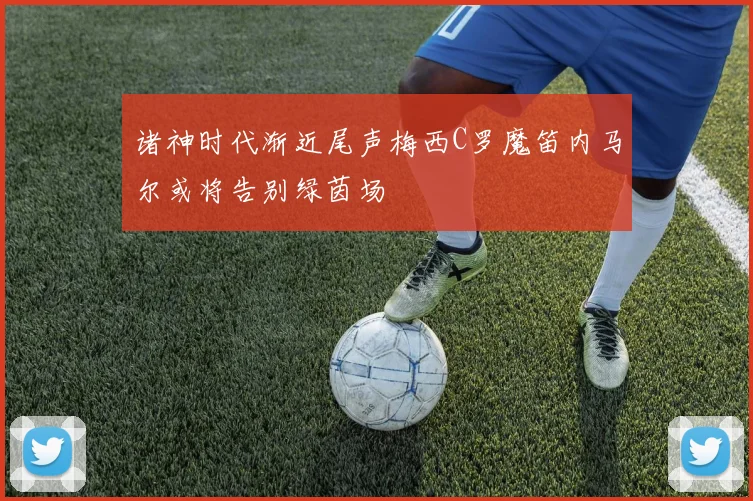 诸神时代渐近尾声梅西C罗魔笛内马尔或将告别绿茵场