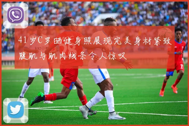 41岁C罗晒健身照展现完美身材紧致腹肌与肌肉线条令人惊叹