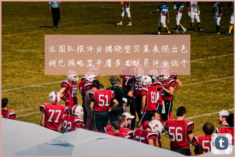 法国队报评分揭晓登贝莱表现出色姆巴佩略显平庸多名球员评分低于六分