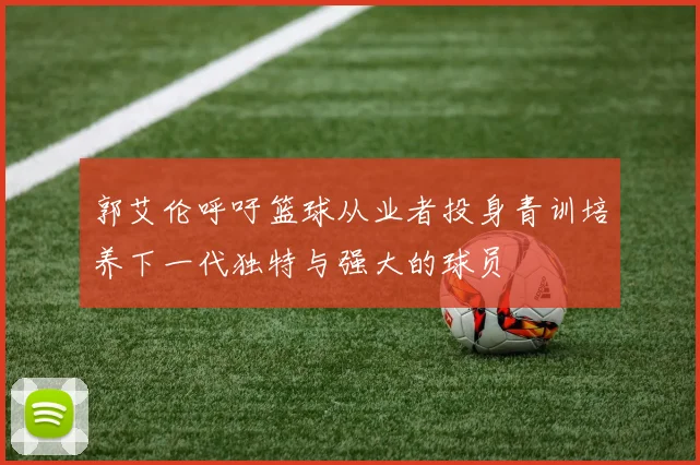 郭艾伦呼吁篮球从业者投身青训培养下一代独特与强大的球员