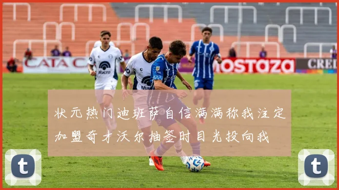 状元热门迪班萨自信满满称我注定加盟奇才沃尔抽签时目光投向我