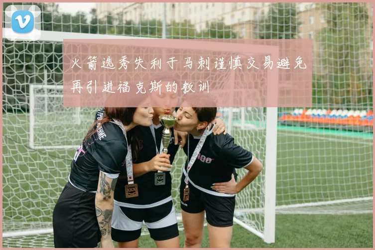 火箭选秀失利于马刺谨慎交易避免再引进福克斯的教训