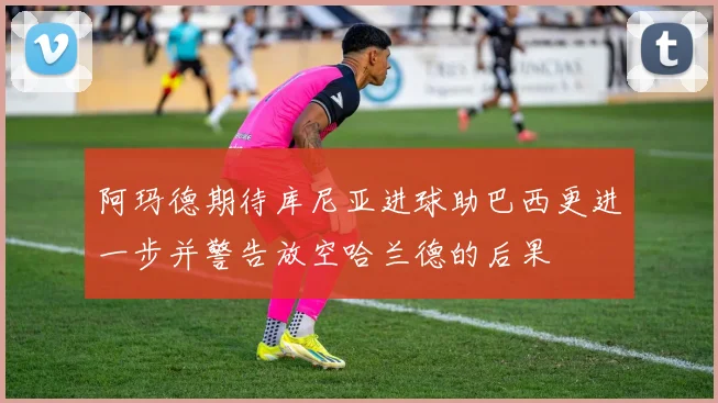 阿玛德期待库尼亚进球助巴西更进一步并警告放空哈兰德的后果