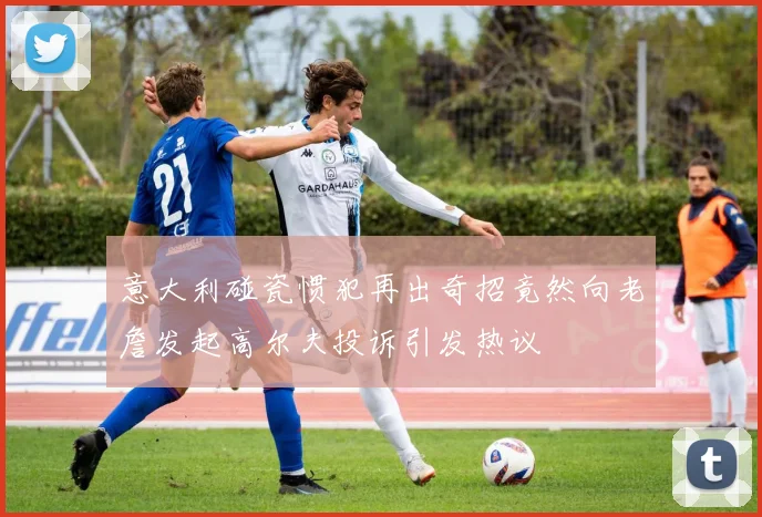 意大利碰瓷惯犯再出奇招竟然向老詹发起高尔夫投诉引发热议