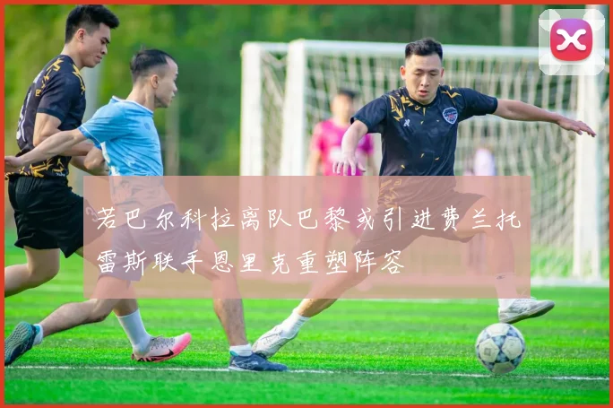 若巴尔科拉离队巴黎或引进费兰托雷斯联手恩里克重塑阵容