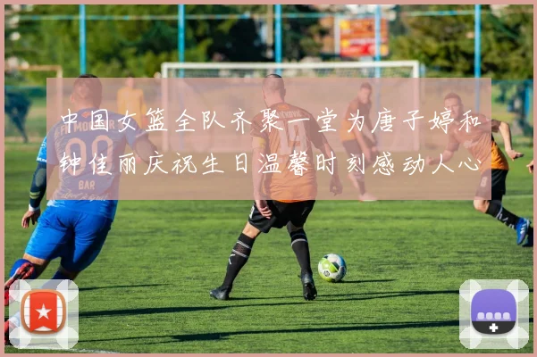 中国女篮全队齐聚一堂为唐子婷和钟佳丽庆祝生日温馨时刻感动人心