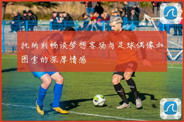 托纳利畅谈梦想客场与足球偶像加图索的深厚情感