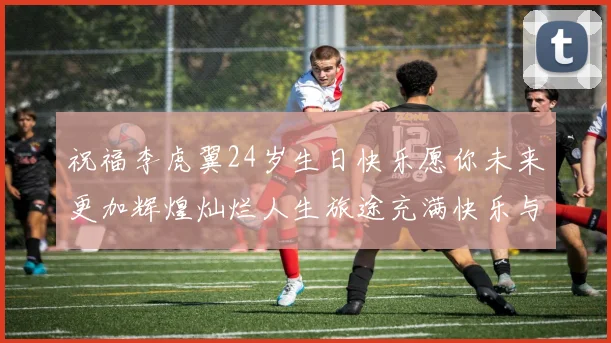 祝福李虎翼24岁生日快乐愿你未来更加辉煌灿烂人生旅途充满快乐与成功
