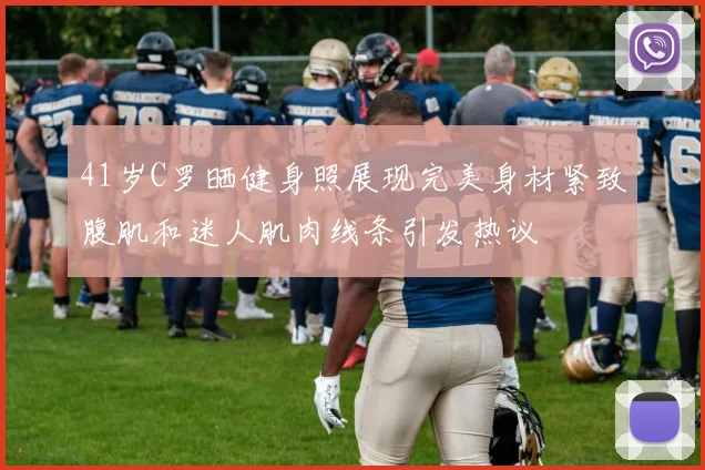 41岁C罗晒健身照展现完美身材紧致腹肌和迷人肌肉线条引发热议